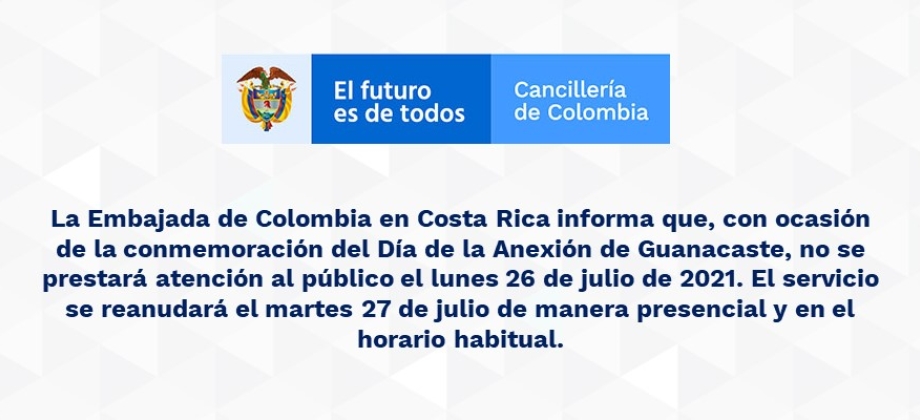 La Embajada de Colombia en Costa Rica informa que, con ocasión de la conmemoración del Día de la Anexión de Guanacaste, no se prestará atención al público el lunes 26 de julio de 2021. El servicio se reanudará el martes 27 de julio de manera presencial 