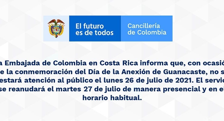 La Embajada de Colombia en Costa Rica informa que, con ocasión de la conmemoración del Día de la Anexión de Guanacaste, no se prestará atención al público el lunes 26 de julio de 2021. El servicio se reanudará el martes 27 de julio de manera presencial 